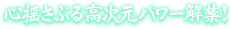 心揺さぶる高次元パワー解禁！