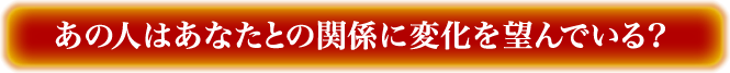 あの人はあなたとの関係に変化を望んでいる？